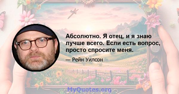 Абсолютно. Я отец, и я знаю лучше всего. Если есть вопрос, просто спросите меня.