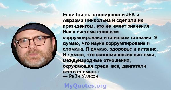 Если бы вы клонировали JFK и Авраама Линкольна и сделали их президентом, это не имеет значения. Наша система слишком коррумпирована и слишком сломана. Я думаю, что наука коррумпирована и сломана. Я думаю, здоровье и