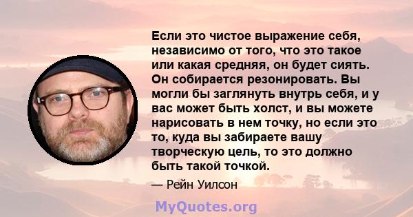 Если это чистое выражение себя, независимо от того, что это такое или какая средняя, ​​он будет сиять. Он собирается резонировать. Вы могли бы заглянуть внутрь себя, и у вас может быть холст, и вы можете нарисовать в