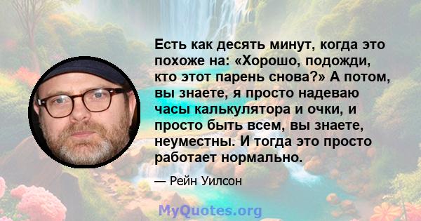 Есть как десять минут, когда это похоже на: «Хорошо, подожди, кто этот парень снова?» А потом, вы знаете, я просто надеваю часы калькулятора и очки, и просто быть всем, вы знаете, неуместны. И тогда это просто работает