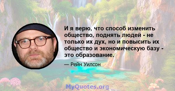 И я верю, что способ изменить общество, поднять людей - не только их дух, но и повысить их общество и экономическую базу - это образование.