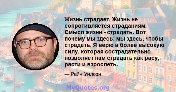 Жизнь страдает. Жизнь не сопротивляется страданиям. Смысл жизни - страдать. Вот почему мы здесь: мы здесь, чтобы страдать. Я верю в более высокую силу, которая сострадательно позволяет нам страдать как расу, расти и