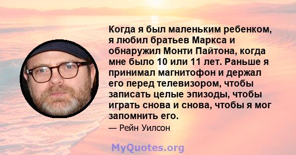 Когда я был маленьким ребенком, я любил братьев Маркса и обнаружил Монти Пайтона, когда мне было 10 или 11 лет. Раньше я принимал магнитофон и держал его перед телевизором, чтобы записать целые эпизоды, чтобы играть