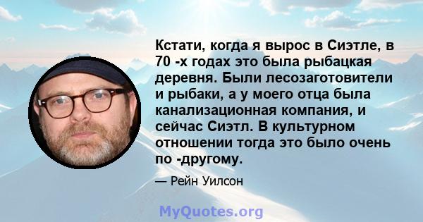 Кстати, когда я вырос в Сиэтле, в 70 -х годах это была рыбацкая деревня. Были лесозаготовители и рыбаки, а у моего отца была канализационная компания, и сейчас Сиэтл. В культурном отношении тогда это было очень по