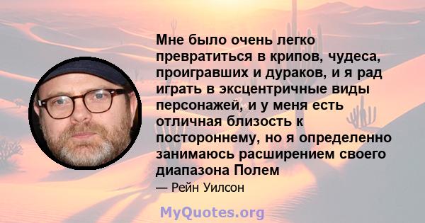 Мне было очень легко превратиться в крипов, чудеса, проигравших и дураков, и я рад играть в эксцентричные виды персонажей, и у меня есть отличная близость к постороннему, но я определенно занимаюсь расширением своего