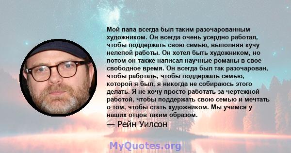 Мой папа всегда был таким разочарованным художником. Он всегда очень усердно работал, чтобы поддержать свою семью, выполняя кучу нелепой работы. Он хотел быть художником, но потом он также написал научные романы в свое