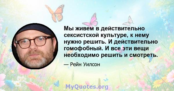 Мы живем в действительно сексистской культуре, к нему нужно решить. И действительно гомофобный. И все эти вещи необходимо решить и смотреть.