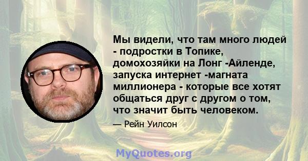 Мы видели, что там много людей - подростки в Топике, домохозяйки на Лонг -Айленде, запуска интернет -магната миллионера - которые все хотят общаться друг с другом о том, что значит быть человеком.