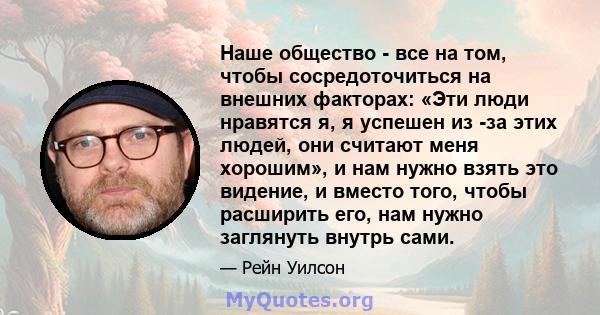 Наше общество - все на том, чтобы сосредоточиться на внешних факторах: «Эти люди нравятся я, я успешен из -за этих людей, они считают меня хорошим», и нам нужно взять это видение, и вместо того, чтобы расширить его, нам 