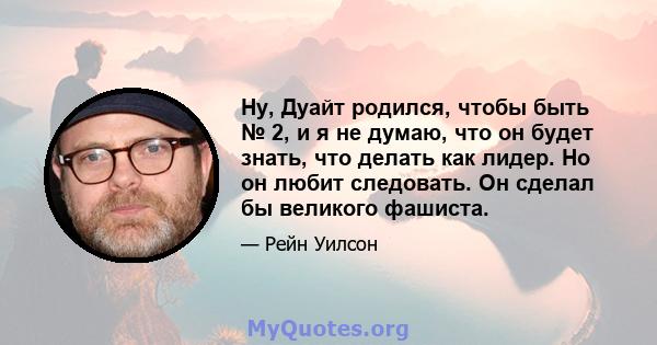 Ну, Дуайт родился, чтобы быть № 2, и я не думаю, что он будет знать, что делать как лидер. Но он любит следовать. Он сделал бы великого фашиста.