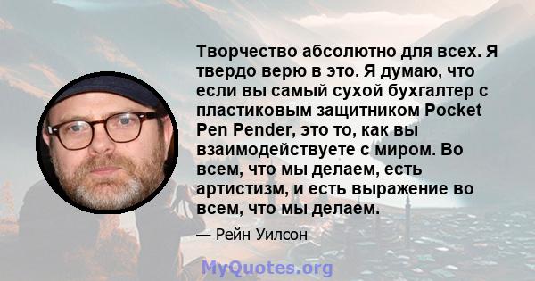 Творчество абсолютно для всех. Я твердо верю в это. Я думаю, что если вы самый сухой бухгалтер с пластиковым защитником Pocket Pen Pender, это то, как вы взаимодействуете с миром. Во всем, что мы делаем, есть артистизм, 