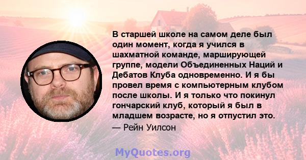 В старшей школе на самом деле был один момент, когда я учился в шахматной команде, марширующей группе, модели Объединенных Наций и Дебатов Клуба одновременно. И я бы провел время с компьютерным клубом после школы. И я