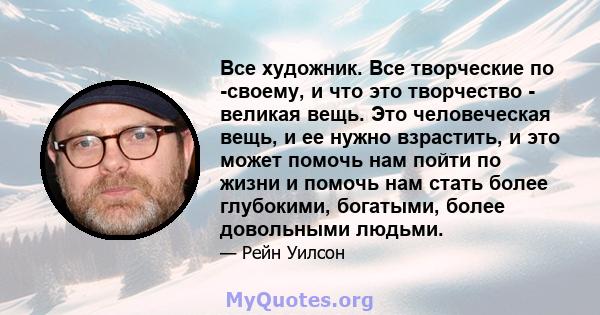 Все художник. Все творческие по -своему, и что это творчество - великая вещь. Это человеческая вещь, и ее нужно взрастить, и это может помочь нам пойти по жизни и помочь нам стать более глубокими, богатыми, более