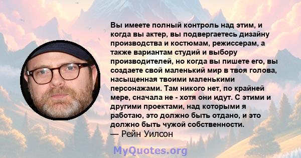 Вы имеете полный контроль над этим, и когда вы актер, вы подвергаетесь дизайну производства и костюмам, режиссерам, а также вариантам студий и выбору производителей, но когда вы пишете его, вы создаете свой маленький