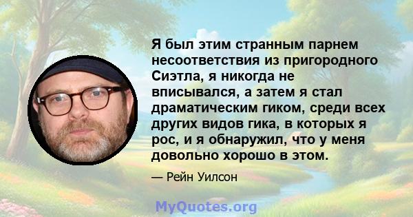 Я был этим странным парнем несоответствия из пригородного Сиэтла, я никогда не вписывался, а затем я стал драматическим гиком, среди всех других видов гика, в которых я рос, и я обнаружил, что у меня довольно хорошо в