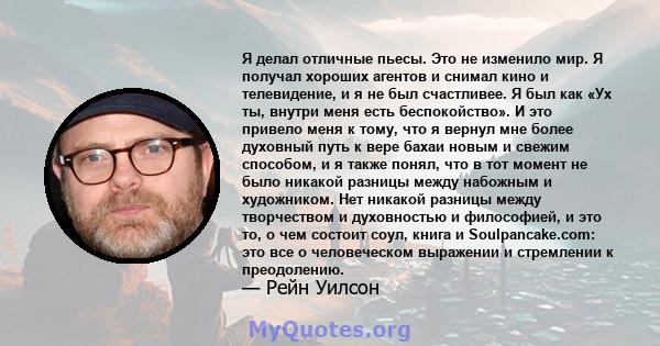 Я делал отличные пьесы. Это не изменило мир. Я получал хороших агентов и снимал кино и телевидение, и я не был счастливее. Я был как «Ух ты, внутри меня есть беспокойство». И это привело меня к тому, что я вернул мне