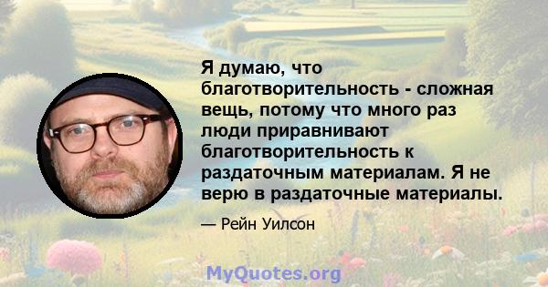 Я думаю, что благотворительность - сложная вещь, потому что много раз люди приравнивают благотворительность к раздаточным материалам. Я не верю в раздаточные материалы.