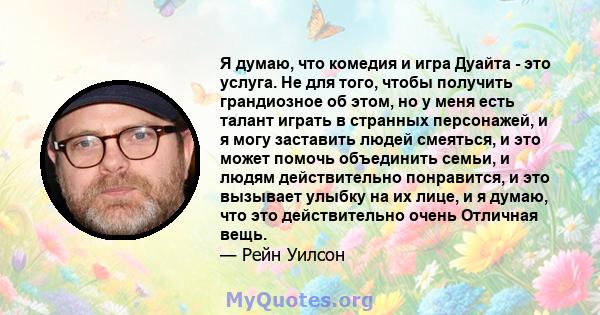 Я думаю, что комедия и игра Дуайта - это услуга. Не для того, чтобы получить грандиозное об этом, но у меня есть талант играть в странных персонажей, и я могу заставить людей смеяться, и это может помочь объединить