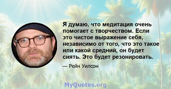 Я думаю, что медитация очень помогает с творчеством. Если это чистое выражение себя, независимо от того, что это такое или какой средний, он будет сиять. Это будет резонировать.