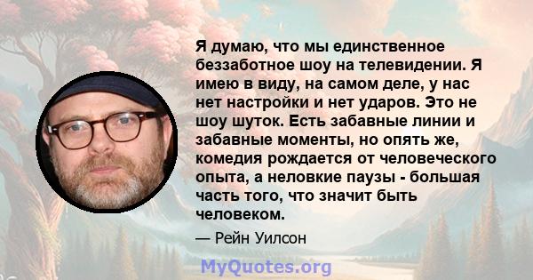 Я думаю, что мы единственное беззаботное шоу на телевидении. Я имею в виду, на самом деле, у нас нет настройки и нет ударов. Это не шоу шуток. Есть забавные линии и забавные моменты, но опять же, комедия рождается от