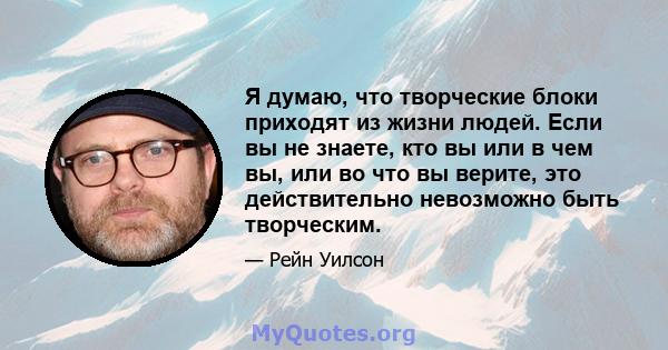 Я думаю, что творческие блоки приходят из жизни людей. Если вы не знаете, кто вы или в чем вы, или во что вы верите, это действительно невозможно быть творческим.