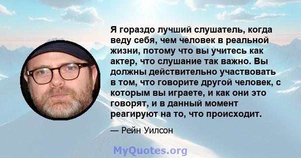 Я гораздо лучший слушатель, когда веду себя, чем человек в реальной жизни, потому что вы учитесь как актер, что слушание так важно. Вы должны действительно участвовать в том, что говорите другой человек, с которым вы