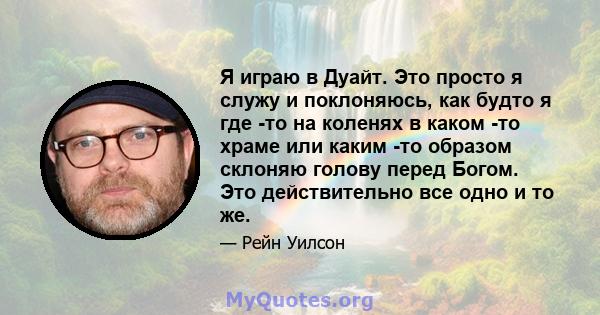 Я играю в Дуайт. Это просто я служу и поклоняюсь, как будто я где -то на коленях в каком -то храме или каким -то образом склоняю голову перед Богом. Это действительно все одно и то же.