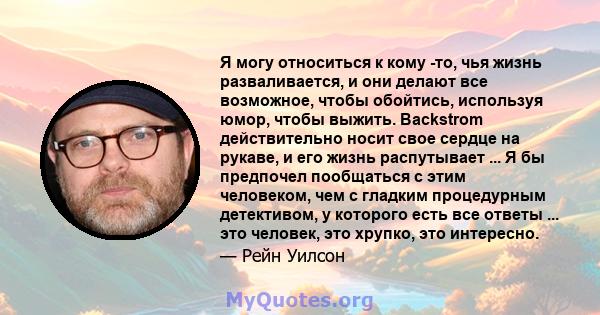 Я могу относиться к кому -то, чья жизнь разваливается, и они делают все возможное, чтобы обойтись, используя юмор, чтобы выжить. Backstrom действительно носит свое сердце на рукаве, и его жизнь распутывает ... Я бы