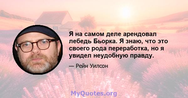 Я на самом деле арендовал лебедь Бьорка. Я знаю, что это своего рода переработка, но я увидел неудобную правду.