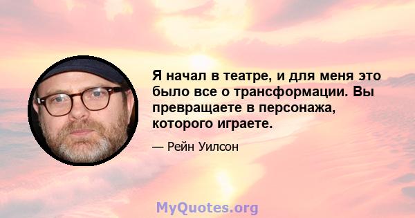 Я начал в театре, и для меня это было все о трансформации. Вы превращаете в персонажа, которого играете.