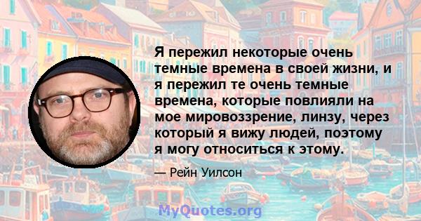 Я пережил некоторые очень темные времена в своей жизни, и я пережил те очень темные времена, которые повлияли на мое мировоззрение, линзу, через который я вижу людей, поэтому я могу относиться к этому.