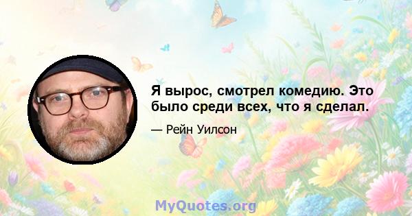 Я вырос, смотрел комедию. Это было среди всех, что я сделал.