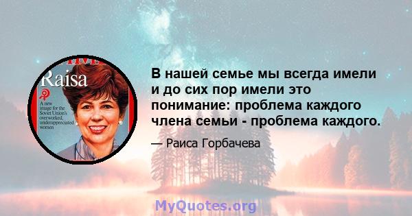 В нашей семье мы всегда имели и до сих пор имели это понимание: проблема каждого члена семьи - проблема каждого.