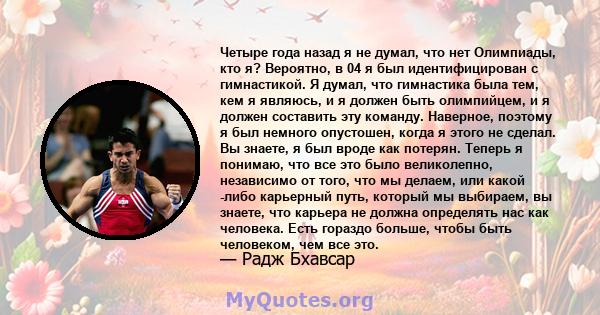 Четыре года назад я не думал, что нет Олимпиады, кто я? Вероятно, в 04 я был идентифицирован с гимнастикой. Я думал, что гимнастика была тем, кем я являюсь, и я должен быть олимпийцем, и я должен составить эту команду.