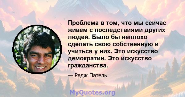 Проблема в том, что мы сейчас живем с последствиями других людей. Было бы неплохо сделать свою собственную и учиться у них. Это искусство демократии. Это искусство гражданства.