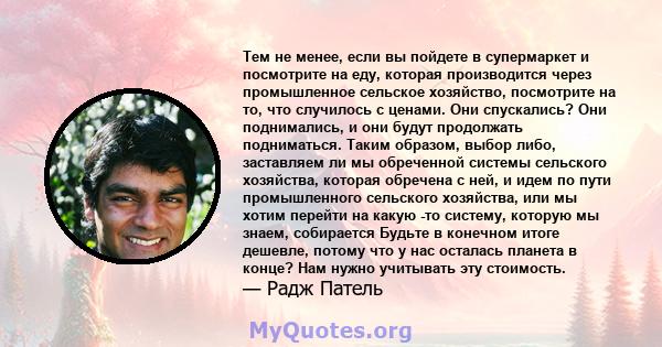 Тем не менее, если вы пойдете в супермаркет и посмотрите на еду, которая производится через промышленное сельское хозяйство, посмотрите на то, что случилось с ценами. Они спускались? Они поднимались, и они будут