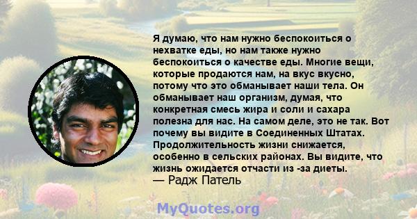 Я думаю, что нам нужно беспокоиться о нехватке еды, но нам также нужно беспокоиться о качестве еды. Многие вещи, которые продаются нам, на вкус вкусно, потому что это обманывает наши тела. Он обманывает наш организм,