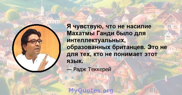 Я чувствую, что не насилие Махатмы Ганди было для интеллектуальных, образованных британцев. Это не для тех, кто не понимает этот язык.