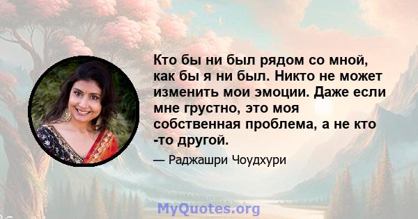 Кто бы ни был рядом со мной, как бы я ни был. Никто не может изменить мои эмоции. Даже если мне грустно, это моя собственная проблема, а не кто -то другой.