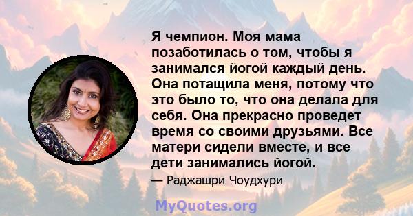 Я чемпион. Моя мама позаботилась о том, чтобы я занимался йогой каждый день. Она потащила меня, потому что это было то, что она делала для себя. Она прекрасно проведет время со своими друзьями. Все матери сидели вместе, 