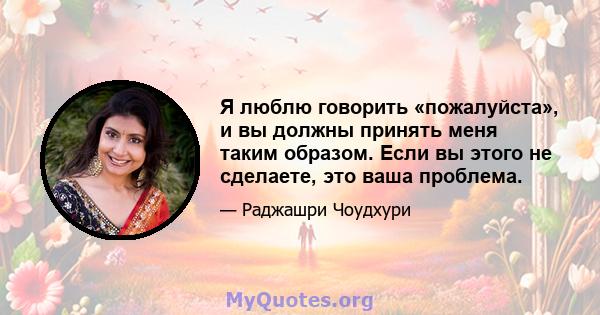 Я люблю говорить «пожалуйста», и вы должны принять меня таким образом. Если вы этого не сделаете, это ваша проблема.