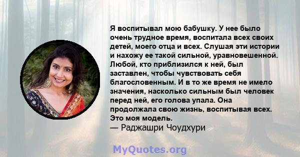 Я воспитывал мою бабушку. У нее было очень трудное время, воспитала всех своих детей, моего отца и всех. Слушая эти истории и нахожу ее такой сильной, уравновешенной. Любой, кто приблизился к ней, был заставлен, чтобы