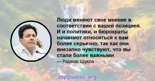 Люди меняют свое мнение в соответствии с вашей позицией. И и политики, и бюрократы начинают относиться к вам более серьезно, так как они внезапно чувствуют, что вы стали более важными