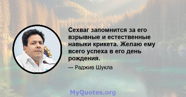 Сехваг запомнится за его взрывные и естественные навыки крикета. Желаю ему всего успеха в его день рождения.