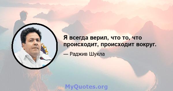 Я всегда верил, что то, что происходит, происходит вокруг.