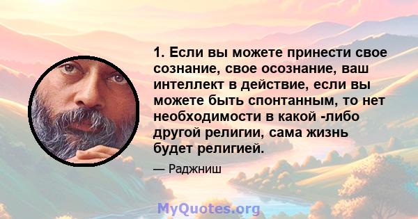 1. Если вы можете принести свое сознание, свое осознание, ваш интеллект в действие, если вы можете быть спонтанным, то нет необходимости в какой -либо другой религии, сама жизнь будет религией.