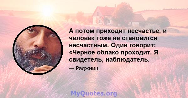 А потом приходит несчастье, и человек тоже не становится несчастным. Один говорит: «Черное облако проходит. Я свидетель, наблюдатель.