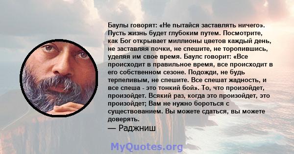 Баулы говорят: «Не пытайся заставлять ничего». Пусть жизнь будет глубоким путем. Посмотрите, как Бог открывает миллионы цветов каждый день, не заставляя почки, не спешите, не торопившись, уделяя им свое время. Баулс