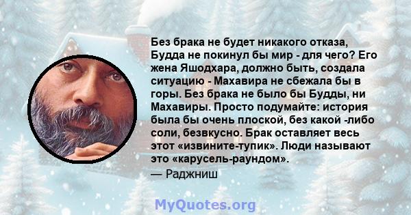 Без брака не будет никакого отказа, Будда не покинул бы мир - для чего? Его жена Яшодхара, должно быть, создала ситуацию - Махавира не сбежала бы в горы. Без брака не было бы Будды, ни Махавиры. Просто подумайте: