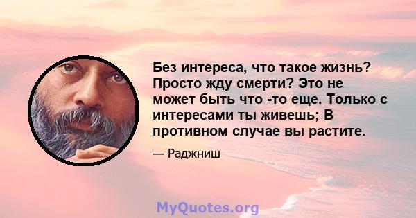 Без интереса, что такое жизнь? Просто жду смерти? Это не может быть что -то еще. Только с интересами ты живешь; В противном случае вы растите.